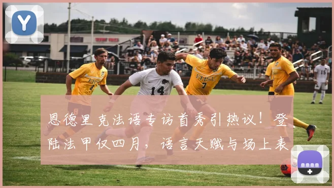 恩德里克法语专访首秀引热议！登陆法甲仅四月，语言天赋与场上表现全解析