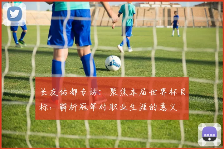 长友佑都专访：聚焦本届世界杯目标，解析冠军对职业生涯的意义