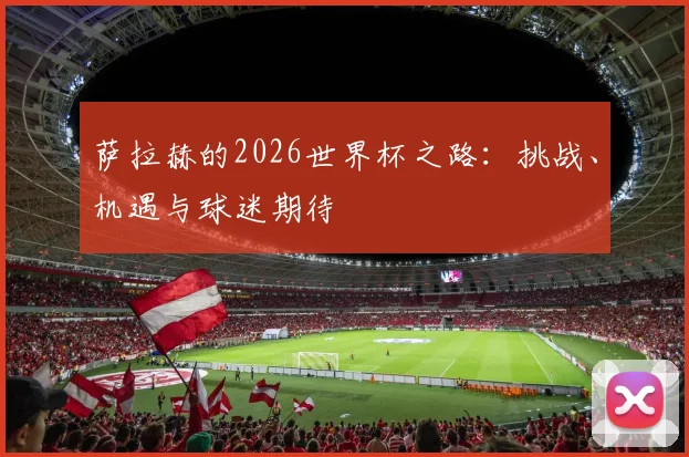 萨拉赫的2026世界杯之路：挑战、机遇与球迷期待