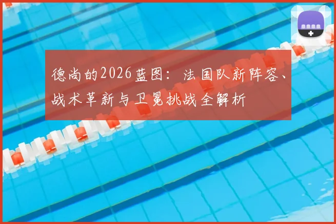 德尚的2026蓝图：法国队新阵容、战术革新与卫冕挑战全解析
